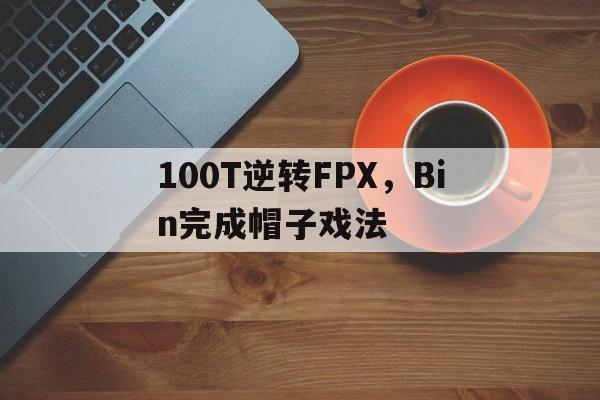九游娱乐首页-100T逆转FPX，Bin完成帽子戏法的简单介绍