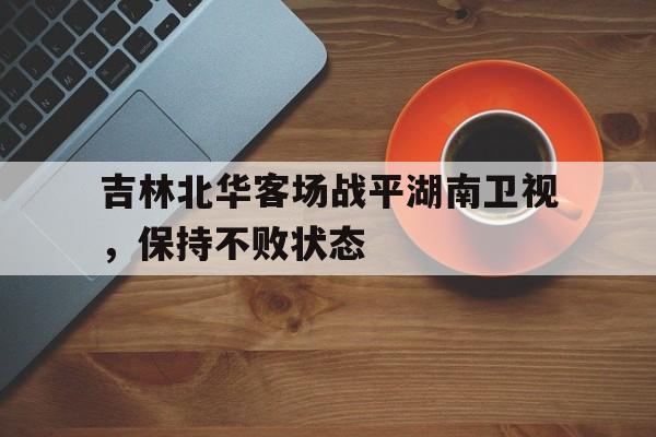 关于吉林北华客场战平湖南卫视，保持不败状态的信息